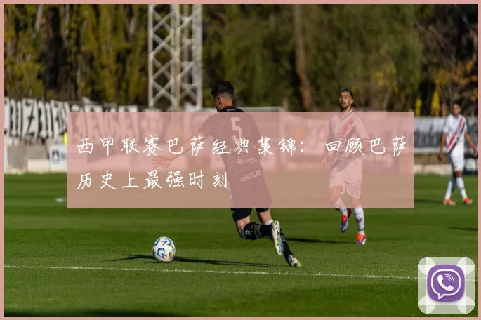 西甲联赛巴萨经典集锦:回顾巴萨历史上最强时刻