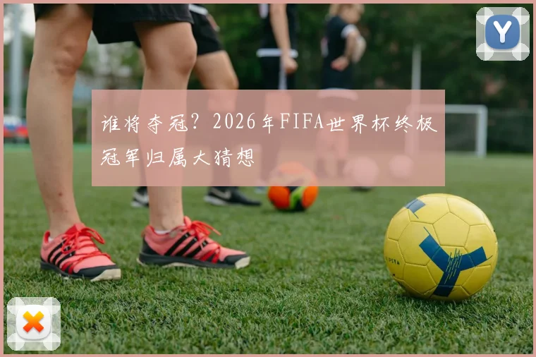 谁将夺冠？2026年FIFA世界杯终极冠军归属大猜想