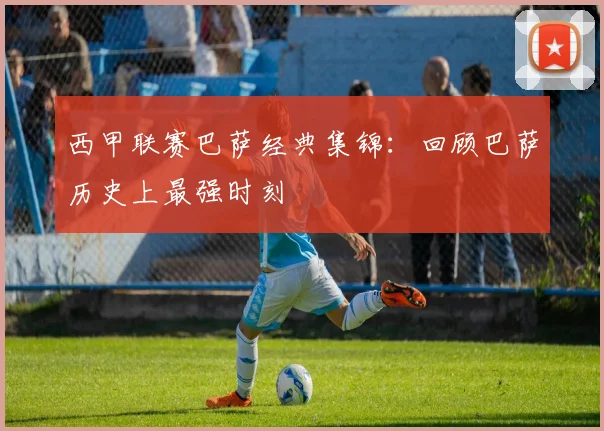 西甲联赛巴萨经典集锦:回顾巴萨历史上最强时刻